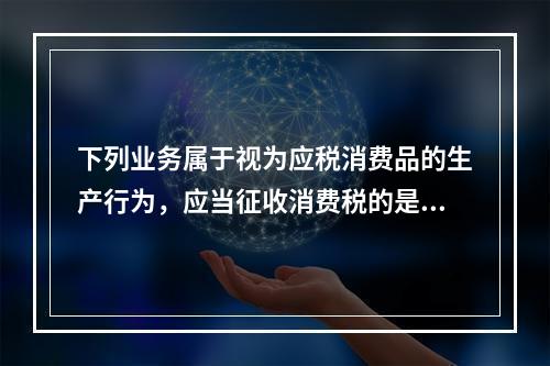 下列业务属于视为应税消费品的生产行为，应当征收消费税的是（）