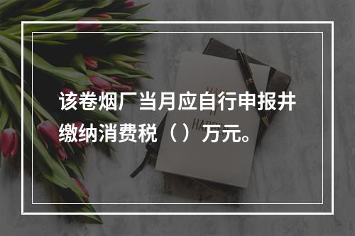 该卷烟厂当月应自行申报井缴纳消费税（	）万元。