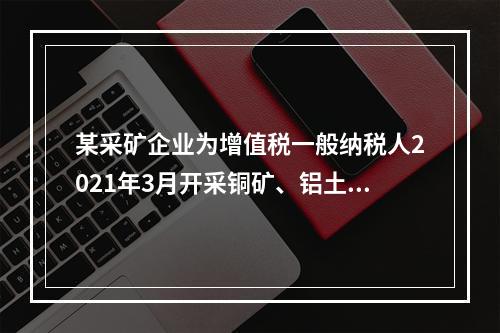 某采矿企业为增值税一般纳税人2021年3月开采铜矿、铝土矿、