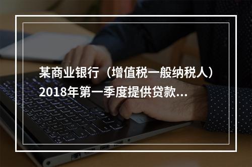 某商业银行（增值税一般纳税人）2018年第一季度提供贷款服务