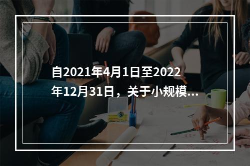 自2021年4月1日至2022年12月31日，关于小规模纳税