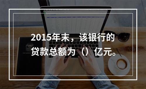 2015年末，该银行的贷款总额为（）亿元。