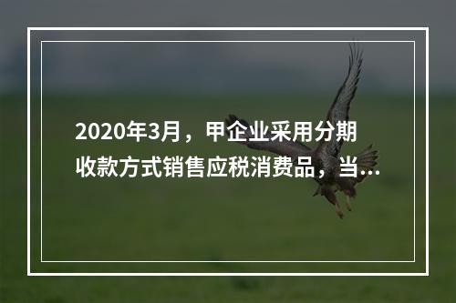 2020年3月，甲企业采用分期收款方式销售应税消费品，当月发