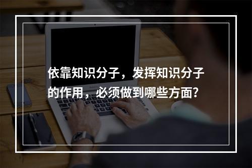 依靠知识分子，发挥知识分子的作用，必须做到哪些方面？