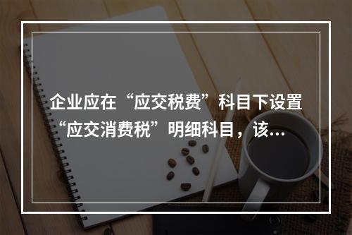 企业应在“应交税费”科目下设置“应交消费税”明细科目，该科目