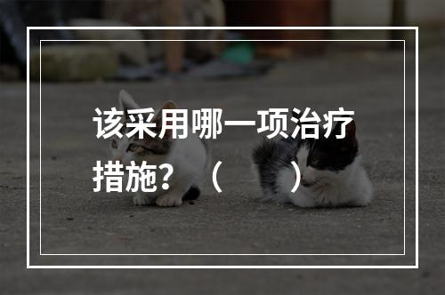 该采用哪一项治疗措施？（　　）