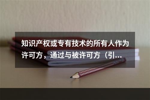 知识产权或专有技术的所有人作为许可方，通过与被许可方（引进