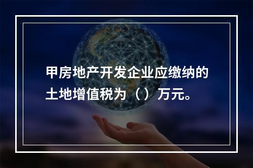 甲房地产开发企业应缴纳的土地增值税为（	）万元。