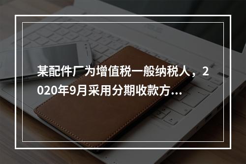 某配件厂为增值税一般纳税人，2020年9月采用分期收款方式销