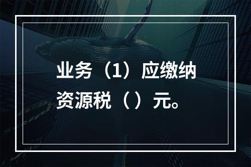 业务（1）应缴纳资源税（	）元。