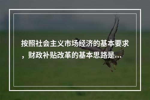 按照社会主义市场经济的基本要求，财政补贴改革的基本思路是（　