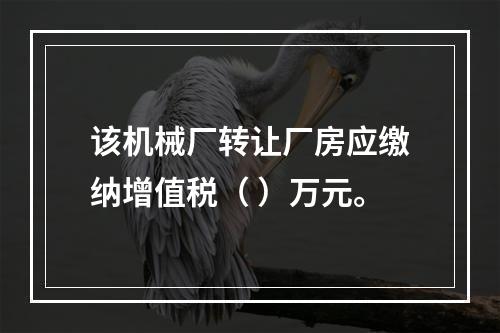 该机械厂转让厂房应缴纳增值税（	）万元。