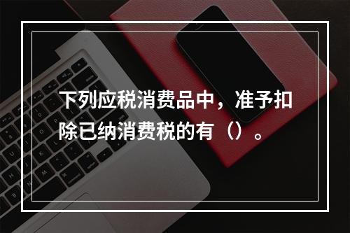 下列应税消费品中，准予扣除已纳消费税的有（）。