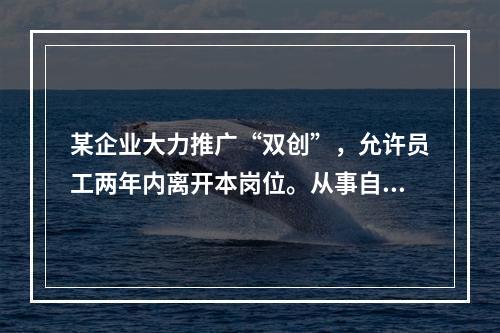 某企业大力推广“双创”，允许员工两年内离开本岗位。从事自己感