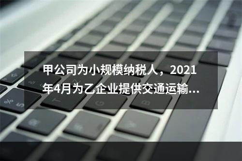 甲公司为小规模纳税人，2021年4月为乙企业提供交通运输服务