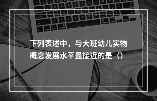 下列表述中，与大班幼儿实物概念发展水平最接近的是（）