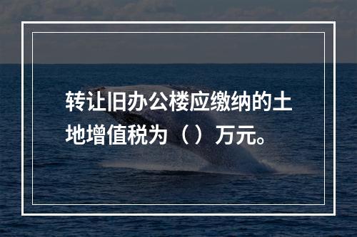 转让旧办公楼应缴纳的土地增值税为（	）万元。