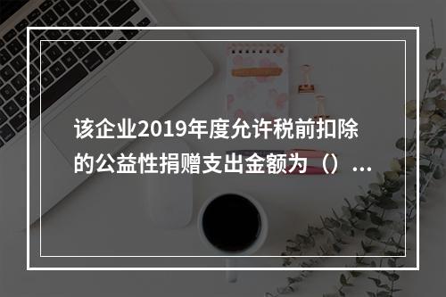 该企业2019年度允许税前扣除的公益性捐赠支出金额为（）万元