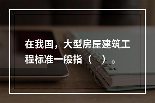 在我国，大型房屋建筑工程标准一般指（　）。