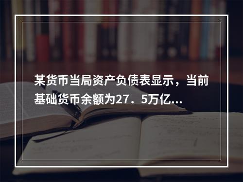 某货币当局资产负债表显示，当前基础货币余额为27．5万亿元，