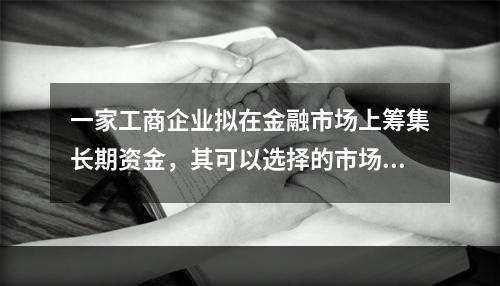 一家工商企业拟在金融市场上筹集长期资金，其可以选择的市场是（