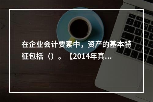 在企业会计要素中，资产的基本特征包括（）。【2014年真题】