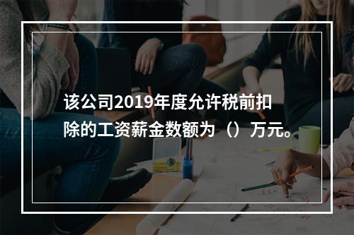 该公司2019年度允许税前扣除的工资薪金数额为（）万元。