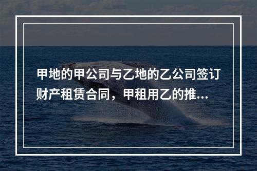 甲地的甲公司与乙地的乙公司签订财产租赁合同，甲租用乙的推土机