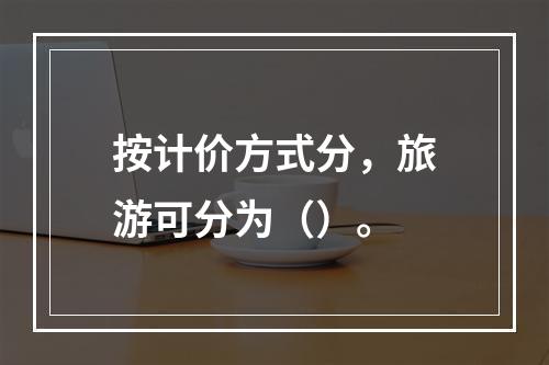 按计价方式分，旅游可分为（）。