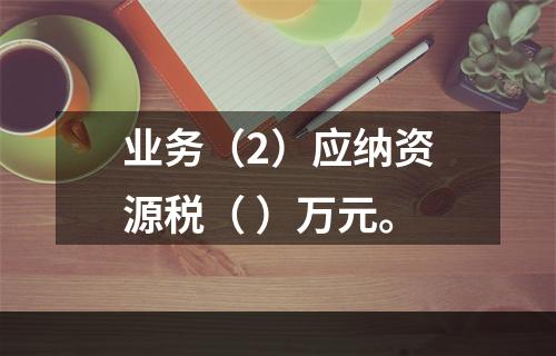 业务（2）应纳资源税（	）万元。