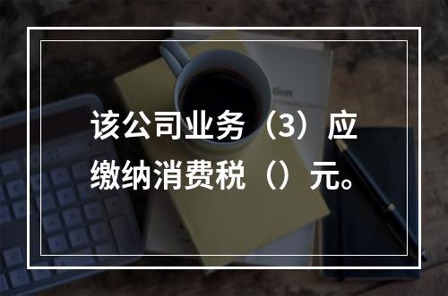 该公司业务（3）应缴纳消费税（）元。