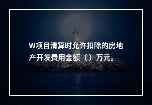 W项目清算时允许扣除的房地产开发费用金额（	）万元。