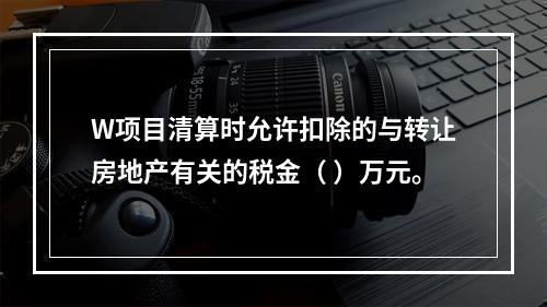 W项目清算时允许扣除的与转让房地产有关的税金（	）万元。