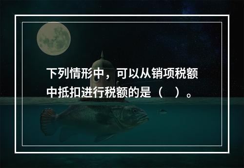 下列情形中，可以从销项税额中抵扣进行税额的是（　）。