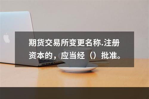 期货交易所变更名称.注册资本的，应当经（）批准。