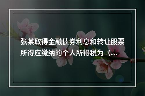 张某取得金融债券利息和转让股票所得应缴纳的个人所得税为（	）