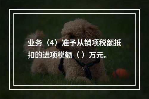 业务（4）准予从销项税额抵扣的进项税额（	）万元。