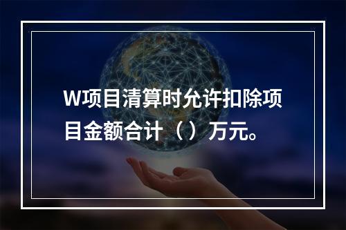 W项目清算时允许扣除项目金额合计（	）万元。