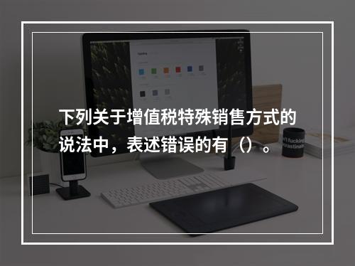 下列关于增值税特殊销售方式的说法中，表述错误的有（）。