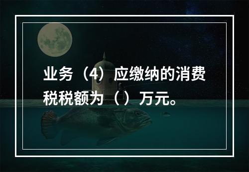 业务（4）应缴纳的消费税税额为（	）万元。