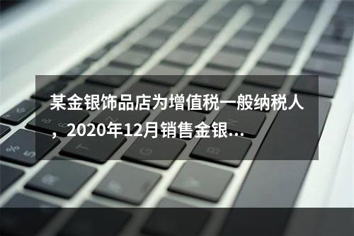 某金银饰品店为增值税一般纳税人，2020年12月销售金银首饰