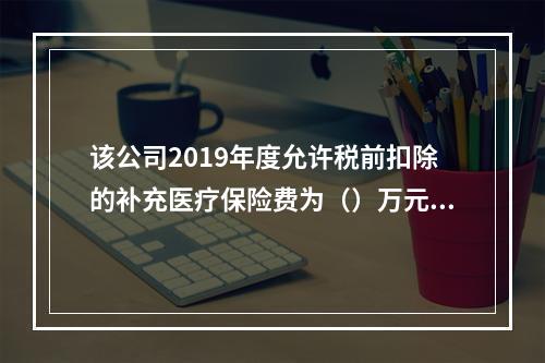 该公司2019年度允许税前扣除的补充医疗保险费为（）万元。