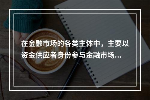 在金融市场的各类主体中，主要以资金供应者身份参与金融市场的主