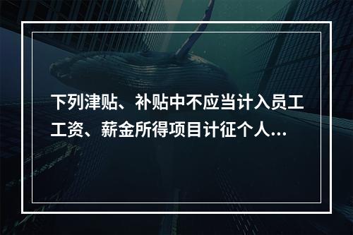 下列津贴、补贴中不应当计入员工工资、薪金所得项目计征个人所得