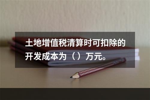 土地增值税清算时可扣除的开发成本为（	）万元。