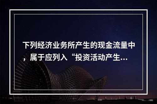 下列经济业务所产生的现金流量中，属于应列入“投资活动产生的现