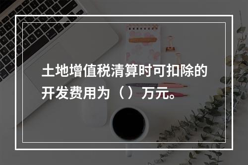 土地增值税清算时可扣除的开发费用为（	）万元。