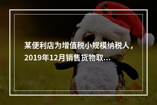 某便利店为增值税小规模纳税人，2019年12月销售货物取得含