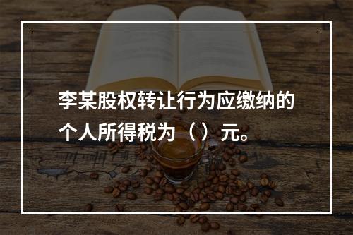 李某股权转让行为应缴纳的个人所得税为（	）元。