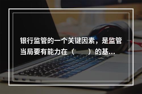 银行监管的一个关键因素，是监管当局要有能力在（　　）的基础上